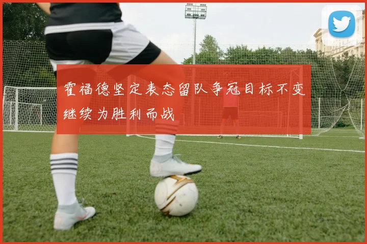 霍福德坚定表态留队争冠目标不变继续为胜利而战