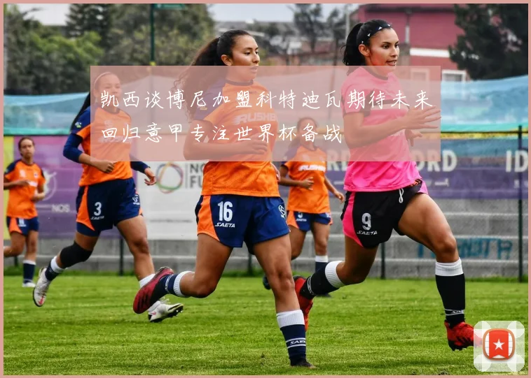凯西谈博尼加盟科特迪瓦期待未来回归意甲专注世界杯备战