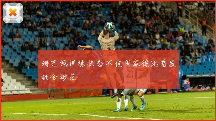 姆巴佩训练状态不佳国家德比首发机会渺茫