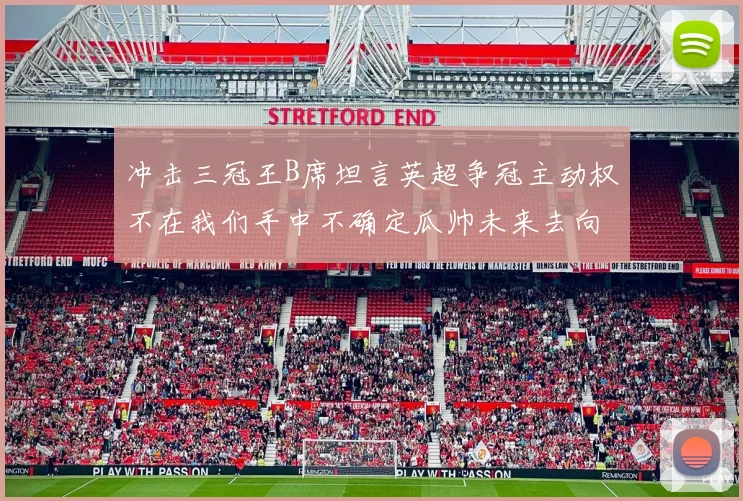 冲击三冠王B席坦言英超争冠主动权不在我们手中不确定瓜帅未来去向