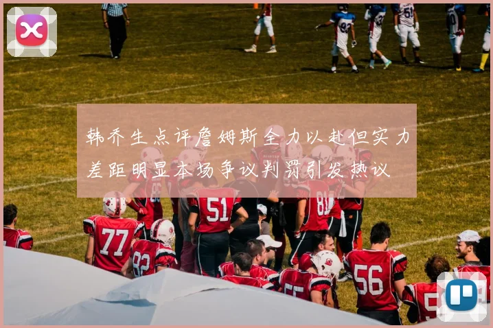 韩乔生点评詹姆斯全力以赴但实力差距明显本场争议判罚引发热议