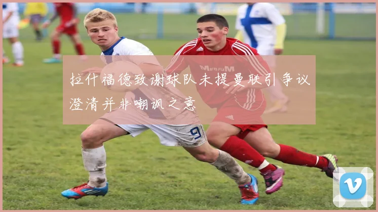 拉什福德致谢球队未提曼联引争议澄清并非嘲讽之意