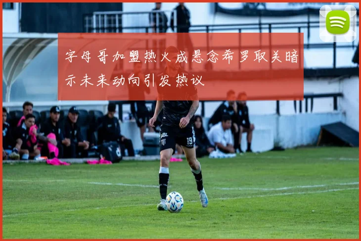 字母哥加盟热火成悬念希罗取关暗示未来动向引发热议