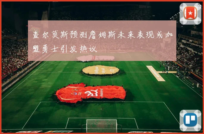 查尔莫斯预测詹姆斯未来表现或加盟勇士引发热议
