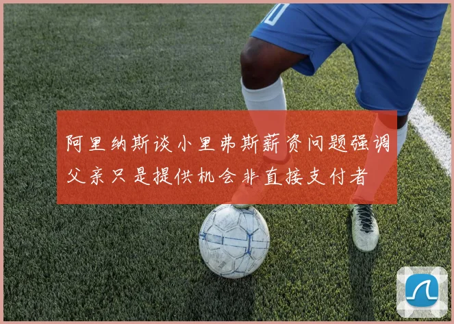 阿里纳斯谈小里弗斯薪资问题强调父亲只是提供机会非直接支付者