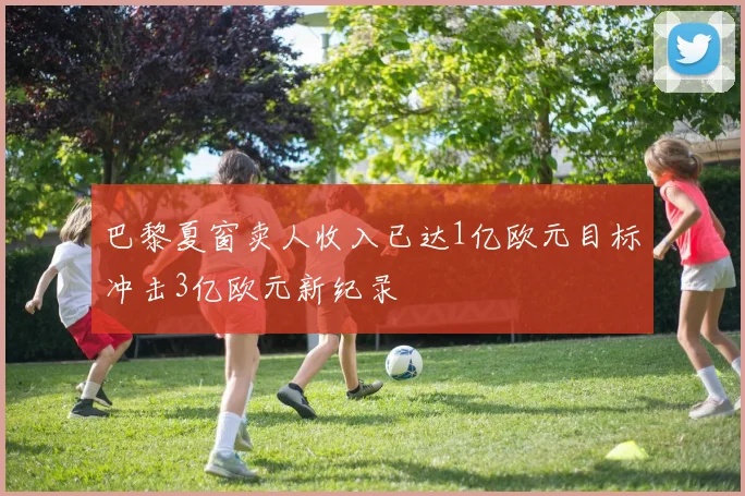 巴黎夏窗卖人收入已达1亿欧元目标冲击3亿欧元新纪录