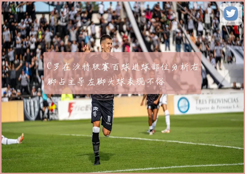 C罗在沙特联赛百球进球部位分析右脚占主导左脚头球表现不俗