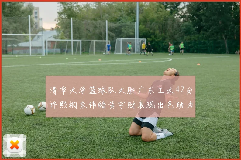清华大学篮球队大胜广东工大42分许熙桐朱伟皓黄宇财表现出色助力胜利