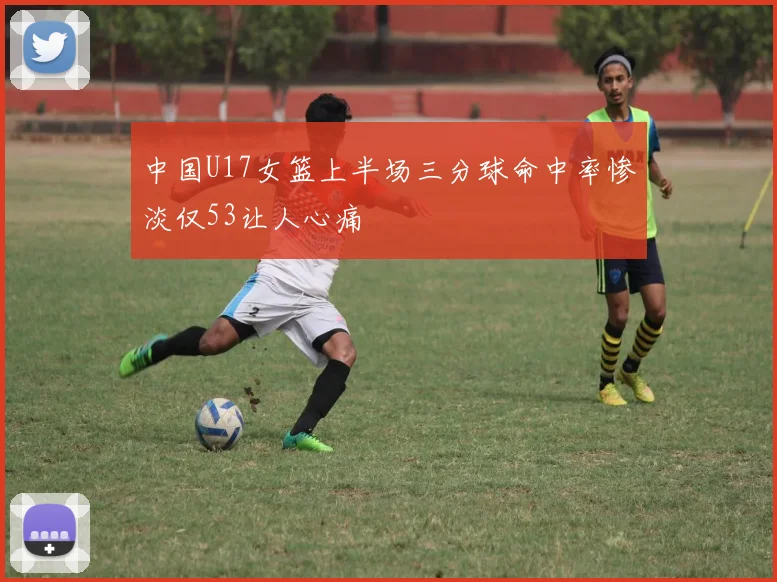 中国U17女篮上半场三分球命中率惨淡仅53让人心痛