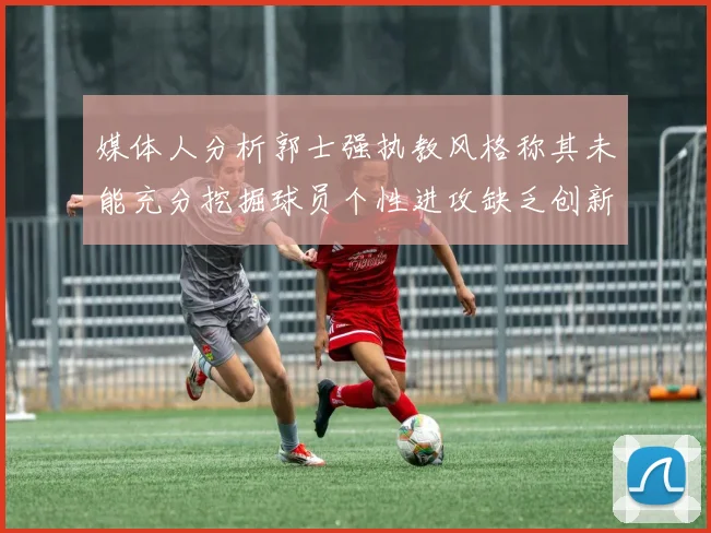 媒体人分析郭士强执教风格称其未能充分挖掘球员个性进攻缺乏创新性