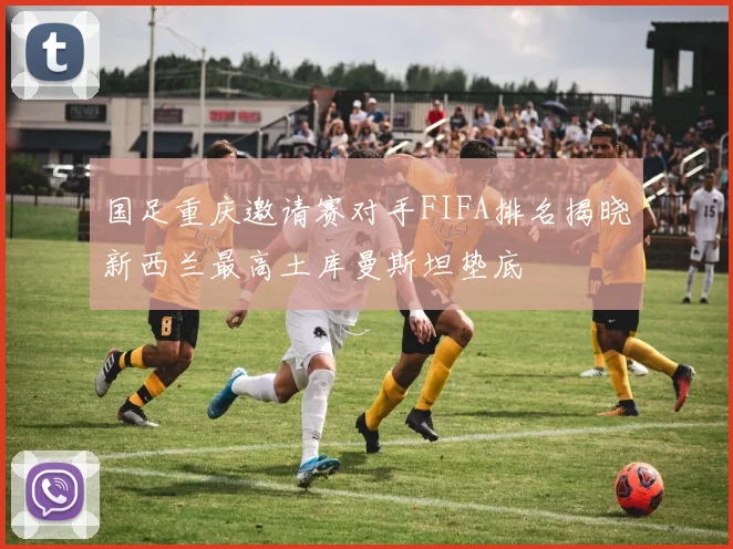 国足重庆邀请赛对手FIFA排名揭晓新西兰最高土库曼斯坦垫底